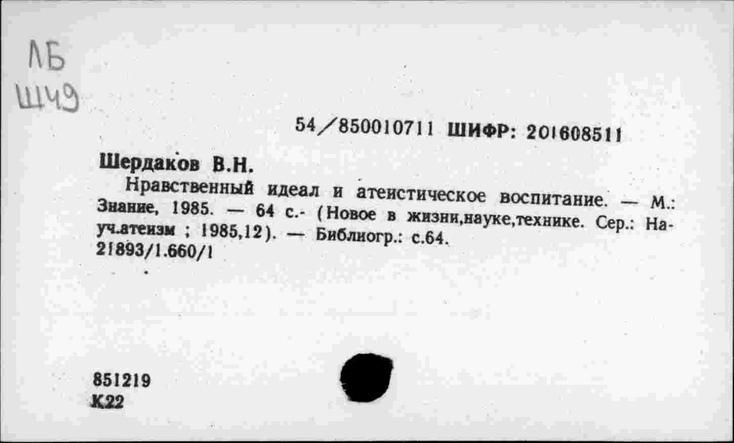 ﻿ль
54/850010711 ШИФР: 201608511
Шердаков В.Н.
Нравственный идеал и атеистическое воспитание. — М.: Знание, 1985. — 64 с.- (Новое в жизни,науке.технике. Сер.: На-учлтензм ; 1985,12). — Библиогр.: с.64.
21893/1.660/1
851219 К22